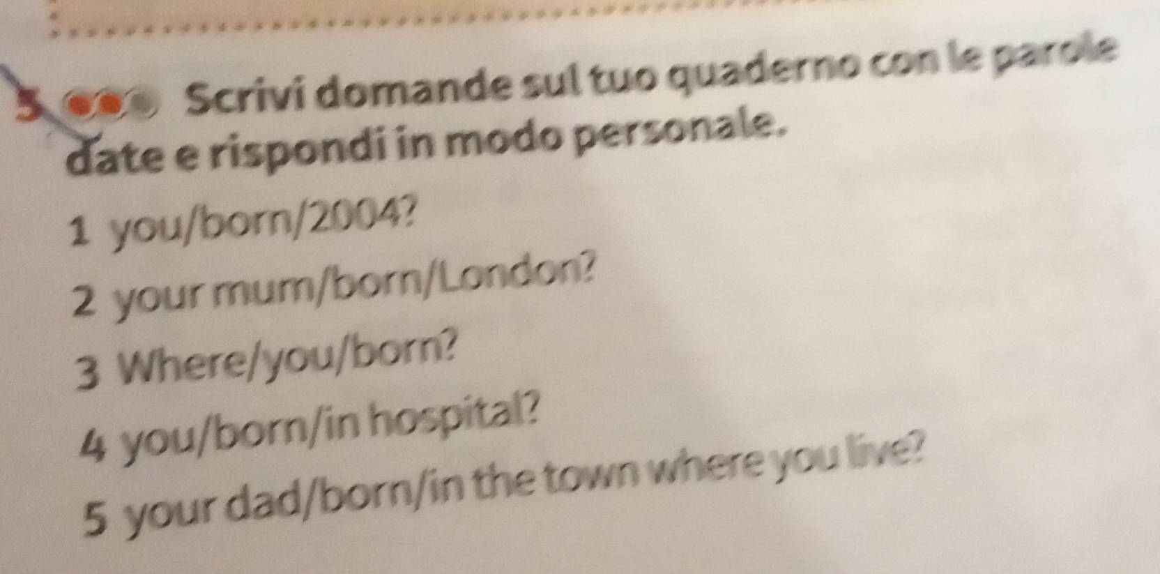 Scrivi domande sul tuo quaderno con le parole 
date e rispondi in modo personale. 
1 you/born/2004? 
2 your mum/born/London? 
3 Where/you/born? 
4 you/born/in hospital? 
5 your dad/born/in the town where you live?