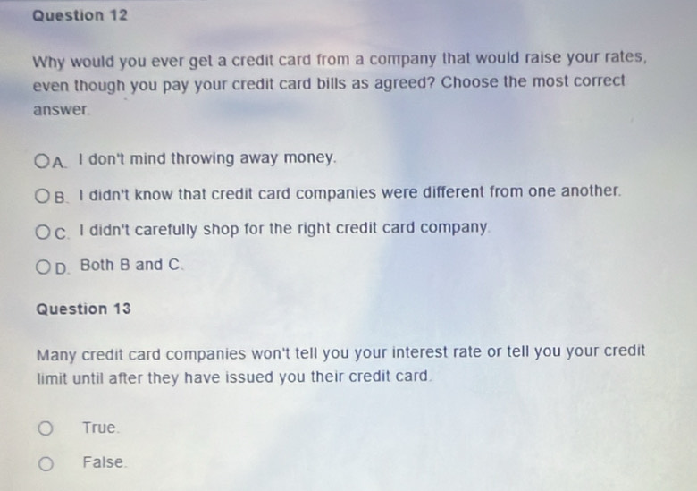 Why would you ever get a credit card from a company that would raise your rates,
even though you pay your credit card bills as agreed? Choose the most correct
answer.
AI don't mind throwing away money.
B I didn't know that credit card companies were different from one another.
C. I didn't carefully shop for the right credit card company.
D. Both B and C.
Question 13
Many credit card companies won't tell you your interest rate or tell you your credit
limit until after they have issued you their credit card.
True.
False.