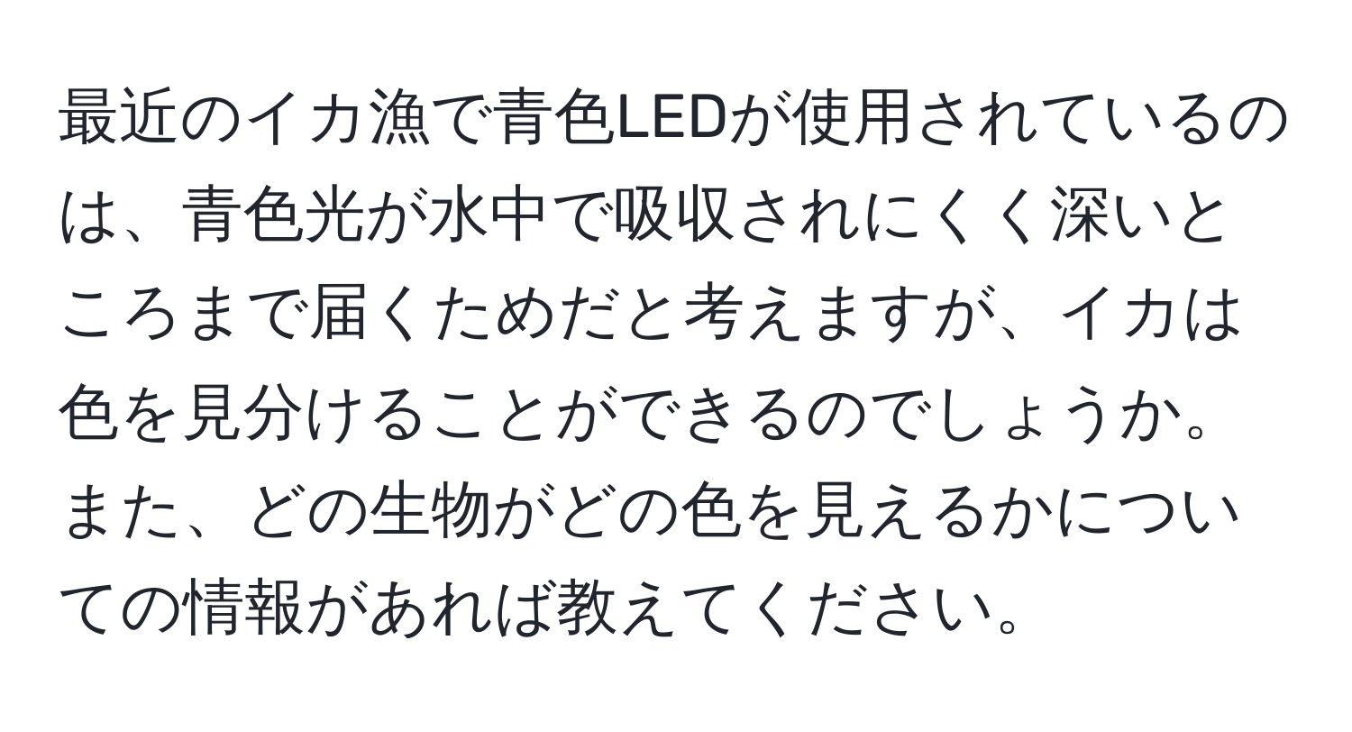 最近のイカ漁で青色LEDが使用されているのは、青色光が水中で吸収されにくく深いところまで届くためだと考えますが、イカは色を見分けることができるのでしょうか。また、どの生物がどの色を見えるかについての情報があれば教えてください。