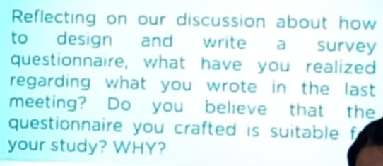 Reflecting on our discussion about how 
to design and write a survey 
questionnaire, what have you realized 
regarding what you wrote in the last 
meeting? Do you believe that the 
questionnaire you crafted is suitable f 
your study? WHY?