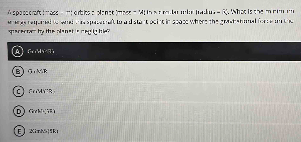 A spacecraft (mass =m) orbits a planet mas SS =M) in a circular orbit (radius =R). What is the minimum
energy required to send this spacecraft to a distant point in space where the gravitational force on the
spacecraft by the planet is negligible?
GmM/(4R)
B GmM/R
c) GmM/(2R)
D GmM/(3R)
E 2GmM/(5R)