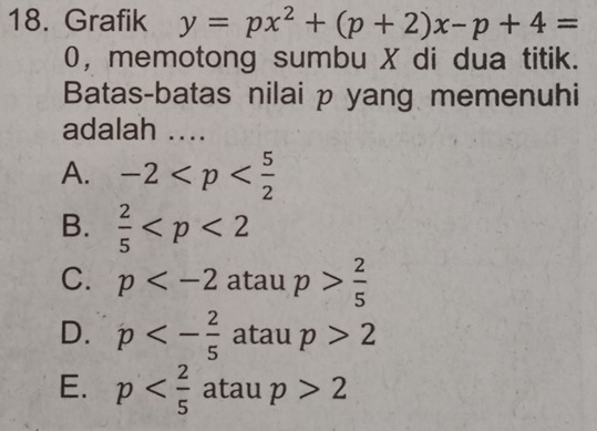 Grafik y=px^2+(p+2)x-p+4=
0, memotong sumbu X di dua titik.
Batas-batas nilai p yang memenuhi
adalah ....
A. -2
B.  2/5 
C. p a cal 1 p> 2/5 ...
D. p<- 2/5  atau p>2
E. p atau p>2