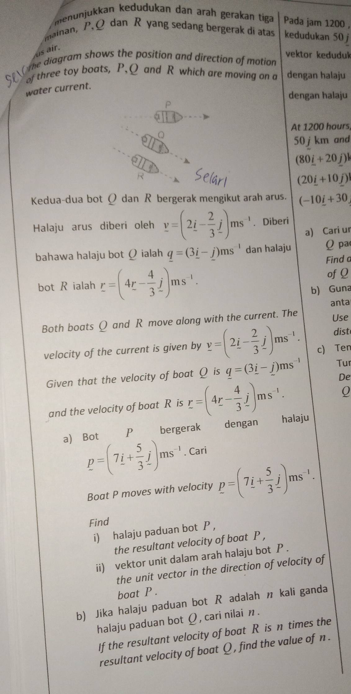 menünjükkan kedudukan dan arah gerakan tiga Pada jam 1200 ,
mainan, P, Q dan R yang sedang bergerak di atas kedudukan 50 j
us air.
vektor keduduk
SP O te diagram shows the position and direction of motion
of three toy boats, P,Q and R which are moving on a dengan halaju
water current.
dengan halaju
At 1200 hours,
50 jkm and
(80_ i+20_ j)l
R
(20i+10j)
Kedua-dua bot Q dan R bergerak mengikut arah arus. (-10_ i+30
Halaju arus diberi oleh y=(2i- 2/3 j)ms^(-1). Diberi
a) Cari ur
bahawa halaju bot Ω ialah q=(3i-j)ms^(-1) dan halaju Q pa
Finda
bot R ialah r=(4r- 4/3 j)ms^(-1).
ofQ
b) Guna
anta
Both boats Q and R move along with the current. The Use
dist
velocity of the current is given by y=(2i- 2/3 j)ms^(-1). c) Ten
Given that the velocity of boat Ω is q=(3i-j)ms^(-1) Tur
and the velocity of boat R is r=(4r- 4/3 j)ms^(-1).
De
a) Bot €P bergerak dengan halaju
p=(7i+ 5/3 j)ms^(-1). Cari
Boat P moves with velocity p=(7i+ 5/3 j)ms^(-1).
Find
i) halaju paduan bot P ，
the resultant velocity of boat P ,
ii) vektor unit dalam arah halaju bot P .
the unit vector in the direction of velocity of
boat P .
b) Jika halaju paduan bot R adalah n kali ganda
halaju paduan bot Ω , cari nilai n .
If the resultant velocity of boat Réis n times the
resultant velocity of boat Q , find the value of n .