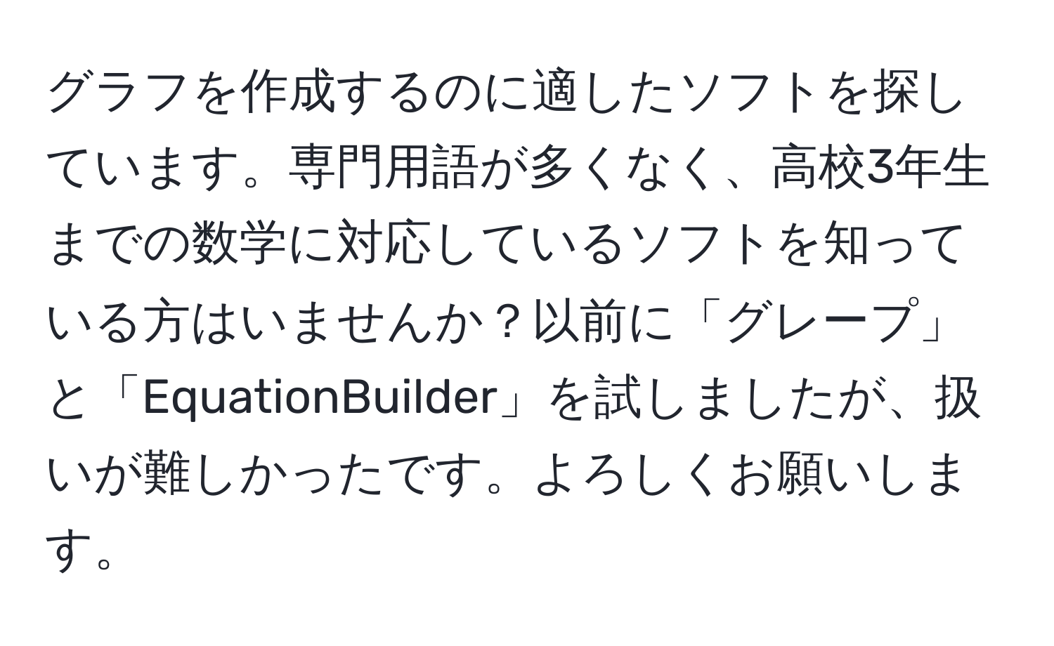 グラフを作成するのに適したソフトを探しています。専門用語が多くなく、高校3年生までの数学に対応しているソフトを知っている方はいませんか？以前に「グレープ」と「EquationBuilder」を試しましたが、扱いが難しかったです。よろしくお願いします。