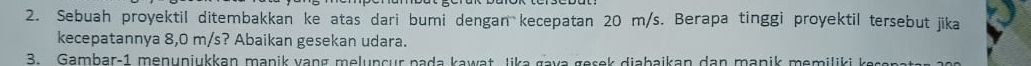 Sebuah proyektil ditembakkan ke atas dari bumi dengan kecepatan 20 m/s. Berapa tinggi proyektil tersebut jika 
kecepatannya 8,0 m/s? Abaikan gesekan udara. 
3. Gambar-1 menunjukkan manik vang melunçur pada kawat Jika gava gesek diabaikan dan manik memiliki k esena