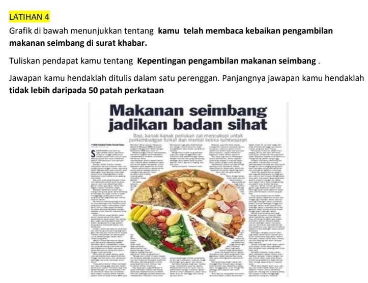 LATIHAN 4 
Grafik di bawah menunjukkan tentang kamu telah membaca kebaikan pengambilan 
makanan seimbang di surat khabar. 
Tuliskan pendapat kamu tentang Kepentingan pengambilan makanan seimbang . 
Jawapan kamu hendaklah ditulis dalam satu perenggan. Panjangnya jawapan kamu hendaklah 
tidak lebih daripada 50 patah perkataan