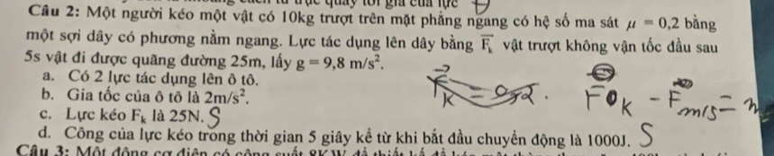 đ ụ c quy tor gh cu lục 
Câu 2: Một người kéo một vật có 10kg trượt trên mặt phẳng ngang có hệ số ma sát mu =0,2 bàng
một sợi dây có phương nằm ngang. Lực tác dụng lên dây bằng overline F_k vật trượt không vận tốc đầu sau
5s vật đi được quãng đường 25m, lấy g=9,8m/s^2. 
a. Có 2 lực tác dụng lên ô tô.
b. Gia tốc của ô tô là 2m/s^2.
c. Lực kéo F_k là 25N.
d. Công của lực kéo trong thời gian 5 giây kể từ khi bắt đầu chuyền động là 1000J.
Câu 3: Một động cơ điện