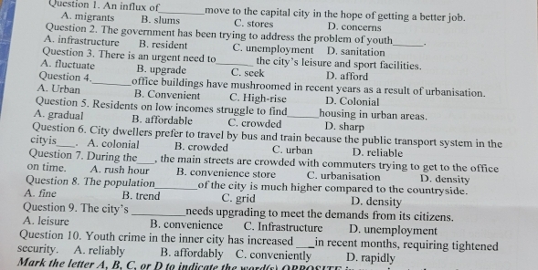 An influx of_ move to the capital city in the hope of getting a better job.
A. migrants B. slums C. stores D. concerns
Question 2. The government has been trying to address the problem of youth .
A. infrastructure B. resident C. unemployment D. sanitation_
Question 3. There is an urgent need to the city’s leisure and sport facilities.
A. fluctuate B. upgrade _C. seek D. afford
Question 4._ office buildings have mushroomed in recent years as a result of urbanisation.
A. Urban B. Convenient C. High-rise D. Colonial
Question 5. Residents on low incomes struggle to find housing in urban areas.
A. gradual B. affordable C. crowded _D. sharp
Question 6. City dwellers prefer to travel by bus and train because the public transport system in the
cityis_ . A. colonial B. crowded C. urban D. reliable
Question 7. During the_ , the main streets are crowded with commuters trying to get to the office
on time. A. rush hour B. convenience store C. urbanisation D. density
Question 8. The population_ of the city is much higher compared to the countryside.
A. fine B. trend C. grid D. density
Question 9. The city’s _needs upgrading to meet the demands from its citizens.
A. leisure B. convenience C. Infrastructure D. unemployment
Question 10. Youth crime in the inner city has increased in recent months, requiring tightened
security. A. reliably B. affordably C. conveniently D. rapidly
Mark the letter A. B. C. or D to indica te the w ord (s O R R o s