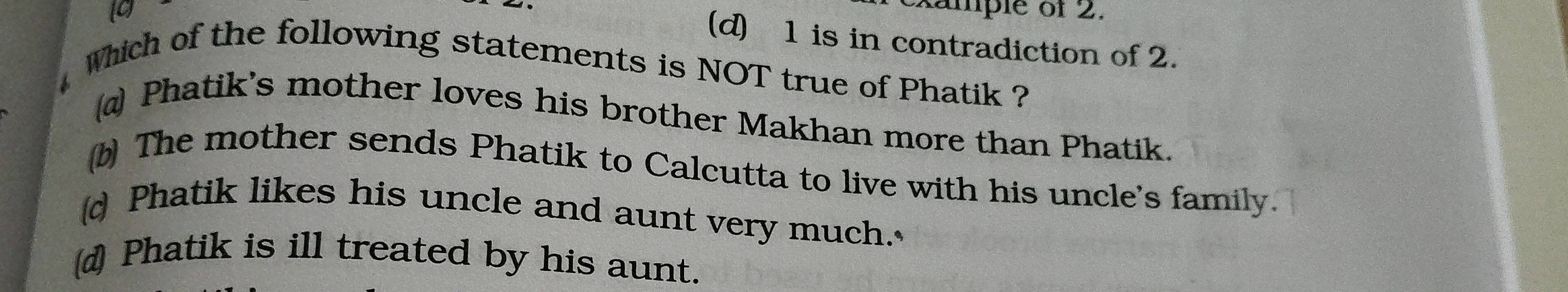 xample of 2.
(d) 1 is in contradiction of 2.
which of the following statements is NOT true of Phatik ?
Phatik's mother loves his brother Makhan more than Phatik.
b) The mother sends Phatik to Calcutta to live with his uncle's family.
d Phatik likes his uncle and aunt very much.
(d) Phatik is ill treated by his aunt.