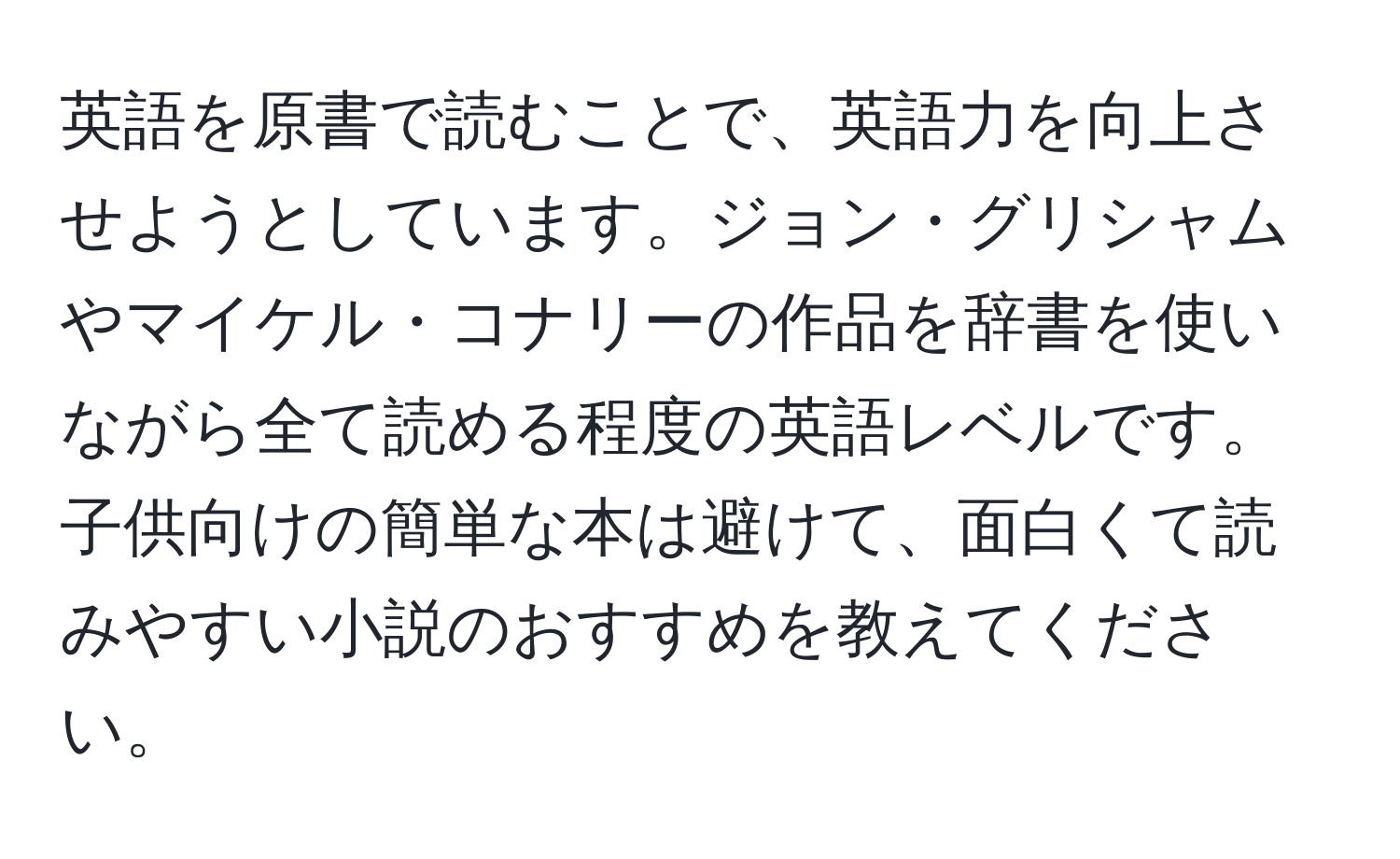 英語を原書で読むことで、英語力を向上させようとしています。ジョン・グリシャムやマイケル・コナリーの作品を辞書を使いながら全て読める程度の英語レベルです。子供向けの簡単な本は避けて、面白くて読みやすい小説のおすすめを教えてください。