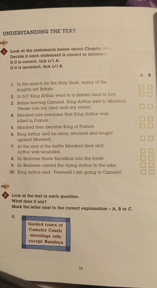 UNDERSTANDING THE TEXT 
PET 
1 Look at the statements below about Chapter Nine 
Decide if each statement is correct or incorrect. 
If it is correct, tick ( ) A. 
If it is incorrect, tick ( ) B. 
A B 
1. In the search for the Holy Grail, many of the 
knights left Britain. 
2. In 537 King Arthur went to a distant land to live. 
3. Before leaving Camelot, King Arthur said to Mordred, 
'Please rule my land until my return.' 
4. Mordred told everyone that King Arthur was 
killed in France. 
5. Mordred then became King of France. 
6. King Arthur and his army returned and fought 
against Mordred. 
7. At the end of the battle Mordred died and 
Arthur was wounded. 
8. Sir Bedivere threw Excalibur into the forest. 
9. Sir Bedivere carried the dying Arthur to the lake. 
10. King Arthur said, ‘Farewell! I am going to Camelot.' 
PET 
2 Look at the text in each question. 
What does it say? 
Mark the letter next to the correct explanation - A, B or C. 
0. 
Guided tours of 
Camelot Castle 
mornings only 
except Sundays 
70