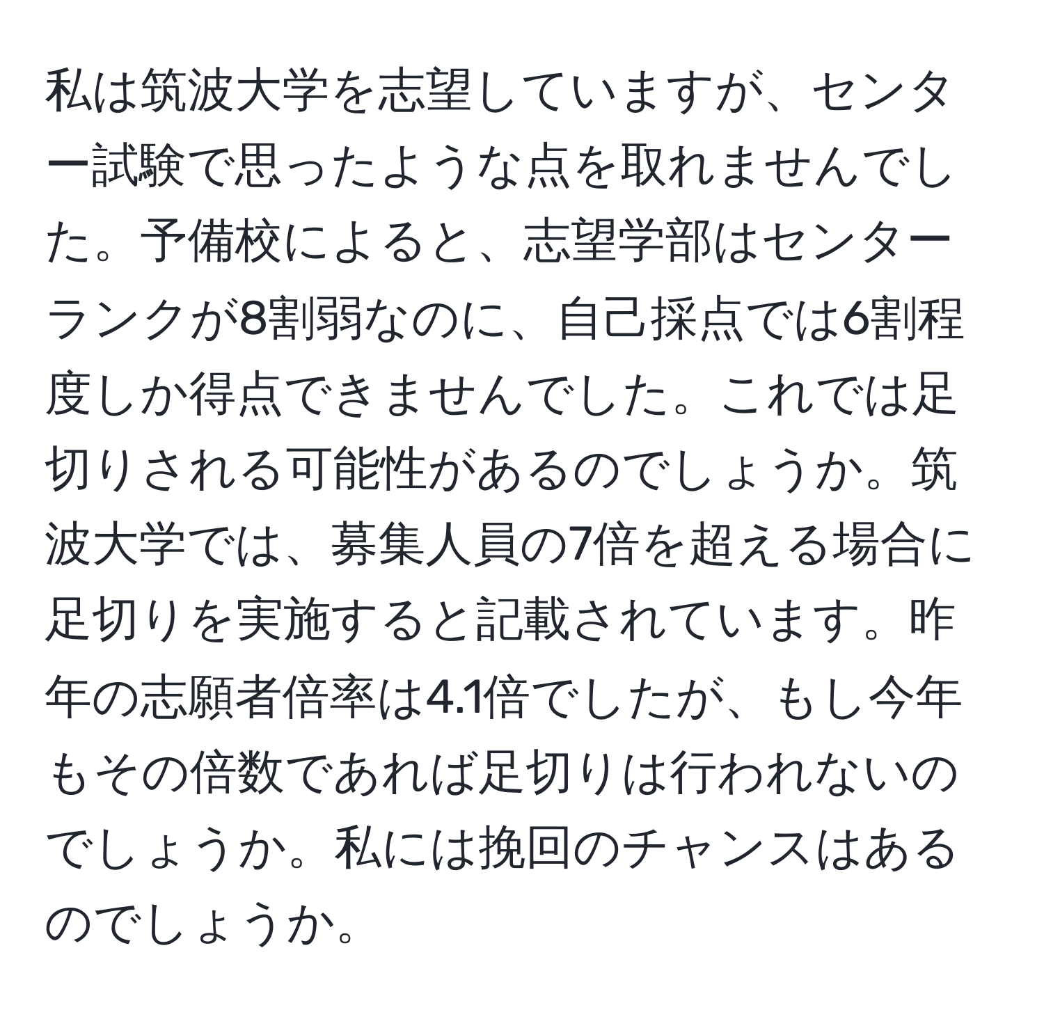 私は筑波大学を志望していますが、センター試験で思ったような点を取れませんでした。予備校によると、志望学部はセンターランクが8割弱なのに、自己採点では6割程度しか得点できませんでした。これでは足切りされる可能性があるのでしょうか。筑波大学では、募集人員の7倍を超える場合に足切りを実施すると記載されています。昨年の志願者倍率は4.1倍でしたが、もし今年もその倍数であれば足切りは行われないのでしょうか。私には挽回のチャンスはあるのでしょうか。