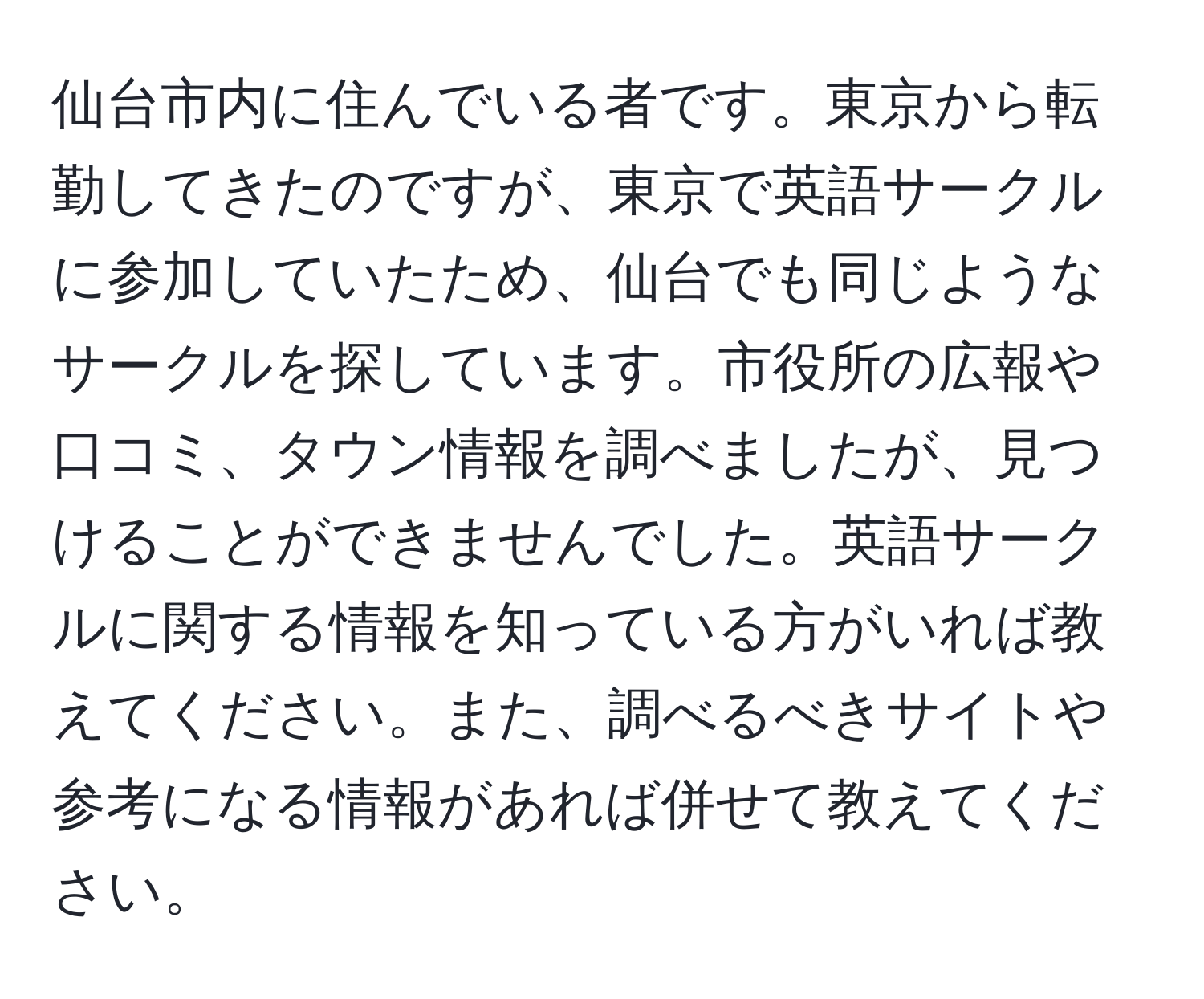 仙台市内に住んでいる者です。東京から転勤してきたのですが、東京で英語サークルに参加していたため、仙台でも同じようなサークルを探しています。市役所の広報や口コミ、タウン情報を調べましたが、見つけることができませんでした。英語サークルに関する情報を知っている方がいれば教えてください。また、調べるべきサイトや参考になる情報があれば併せて教えてください。