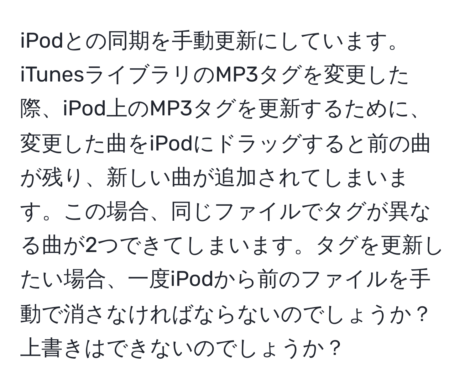 iPodとの同期を手動更新にしています。iTunesライブラリのMP3タグを変更した際、iPod上のMP3タグを更新するために、変更した曲をiPodにドラッグすると前の曲が残り、新しい曲が追加されてしまいます。この場合、同じファイルでタグが異なる曲が2つできてしまいます。タグを更新したい場合、一度iPodから前のファイルを手動で消さなければならないのでしょうか？上書きはできないのでしょうか？