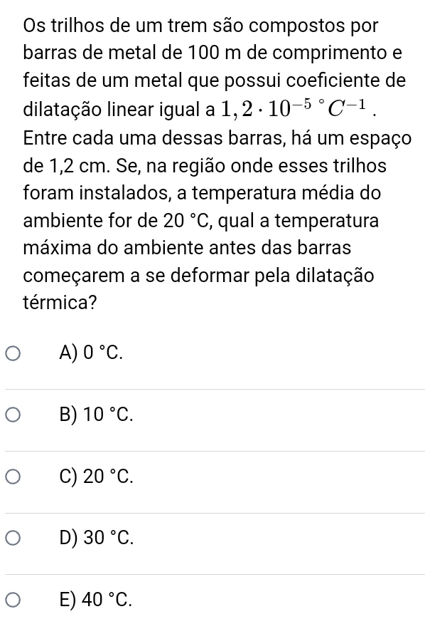 Os trilhos de um trem são compostos por
barras de metal de 100 m de comprimento e
feitas de um metal que possui coeficiente de
dilatação linear igual a 1,2· 10^(-5^circ)C^(-1). 
Entre cada uma dessas barras, há um espaço
de 1,2 cm. Se, na região onde esses trilhos
foram instalados, a temperatura média do
ambiente for de 20°C , qual a temperatura
máxima do ambiente antes das barras
começarem a se deformar pela dilatação
térmica?
A) 0°C.
B) 10°C.
C) 20°C.
D) 30°C.
E) 40°C.