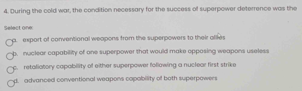 During the cold war, the condition necessary for the success of superpower deterrence was the
Select one:
a export of conventional weapons from the superpowers to their allies
b. nuclear capability of one superpower that would make opposing weapons useless
c. retaliatory capability of either superpower following a nuclear first strike
d. advanced conventional weapons capability of both superpowers