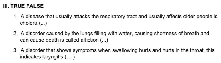 TRUE FALSE 
1. A disease that usually attacks the respiratory tract and usually affects older people is 
cholera (...) 
2. A disorder caused by the lungs filling with water, causing shortness of breath and 
can cause death is called affiction (...) 
3. A disorder that shows symptoms when swallowing hurts and hurts in the throat, this 
indicates laryngitis (... )