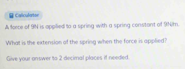 Calculator 
A force of 9N is applied to a spring with a spring constant of 9N/m. 
What is the extension of the spring when the force is applied? 
Give your answer to 2 decimal places if needed.