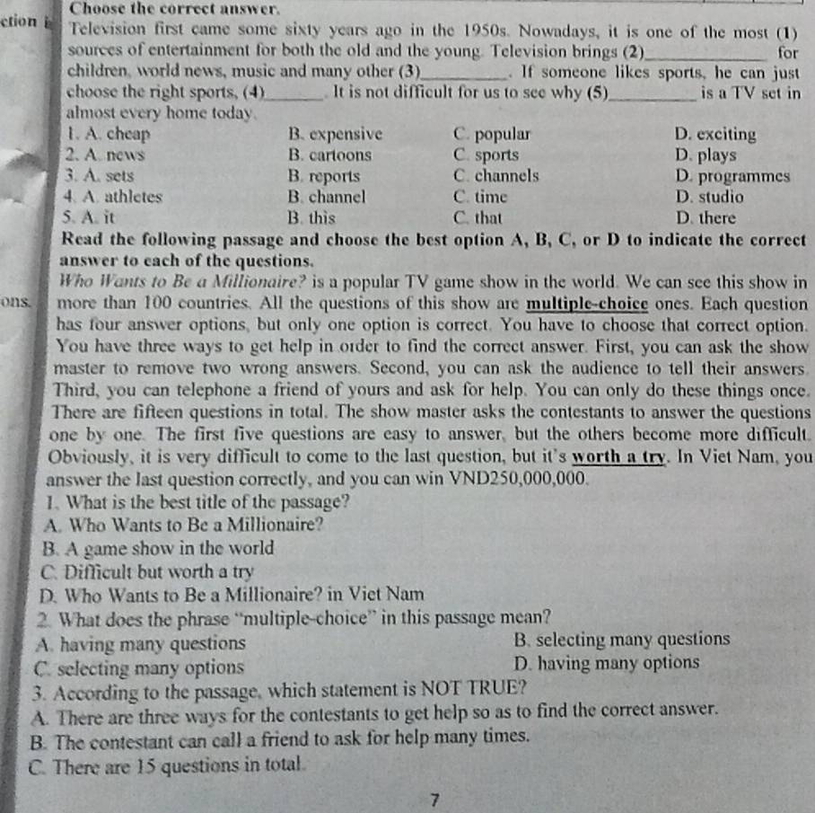 Choose the correct answer.
ction Television first came some sixty years ago in the 1950s. Nowadays, it is one of the most (1)
sources of entertainment for both the old and the young. Television brings (2)_ for
children, world news, music and many other (3)_ . If someone likes sports, he can just
choose the right sports, (4)_ . It is not difficult for us to see why (5)_ is a TV set in
almost every home today. D. exciting
1. A. cheap B. expensive C. popular
2. A. news B. cartoons C. sports D. plays
3. A. sets B. reports C. channels D. programmes
4. A. athletes B. channel C. time D. studio
5. A. it B. this C. that D. there
Read the following passage and choose the best option A, B, C, or D to indicate the correct
answer to each of the questions.
Who Wants to Be a Millionaire? is a popular TV game show in the world. We can see this show in
ons. more than 100 countries. All the questions of this show are multiple-choice ones. Each question
has four answer options, but only one option is correct. You have to choose that correct option.
You have three ways to get help in order to find the correct answer. First, you can ask the show
master to remove two wrong answers. Second, you can ask the audience to tell their answers
Third, you can telephone a friend of yours and ask for help. You can only do these things once.
There are fifteen questions in total. The show master asks the contestants to answer the questions
one by one. The first five questions are easy to answer, but the others become more difficult.
Obviously, it is very difficult to come to the last question, but it's worth a try. In Viet Nam, you
answer the last question correctly, and you can win VND250,000,000.
1. What is the best title of the passage?
A. Who Wants to Be a Millionaire?
B. A game show in the world
C. Difficult but worth a try
D. Who Wants to Be a Millionaire? in Viet Nam
2. What does the phrase “multiple-choice” in this passage mean?
A. having many questions B. selecting many questions
C. selecting many options D. having many options
3. According to the passage, which statement is NOT TRUE?
A. There are three ways for the contestants to get help so as to find the correct answer.
B. The contestant can call a friend to ask for help many times.
C. There are 15 questions in total.
7