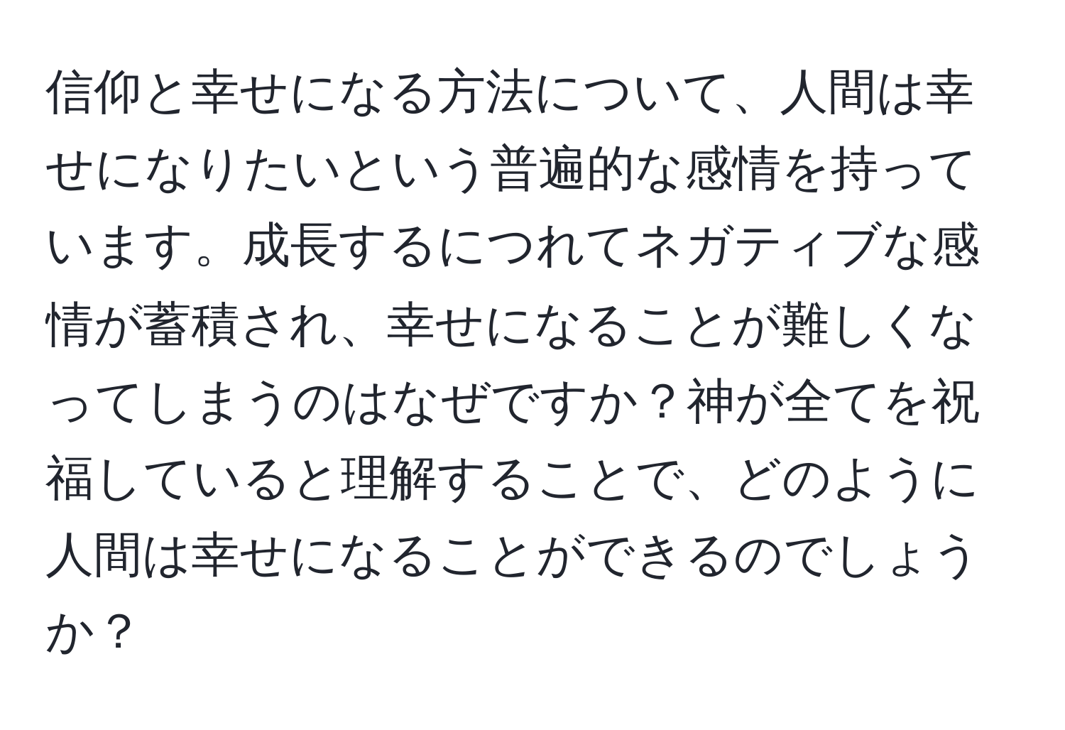 信仰と幸せになる方法について、人間は幸せになりたいという普遍的な感情を持っています。成長するにつれてネガティブな感情が蓄積され、幸せになることが難しくなってしまうのはなぜですか？神が全てを祝福していると理解することで、どのように人間は幸せになることができるのでしょうか？