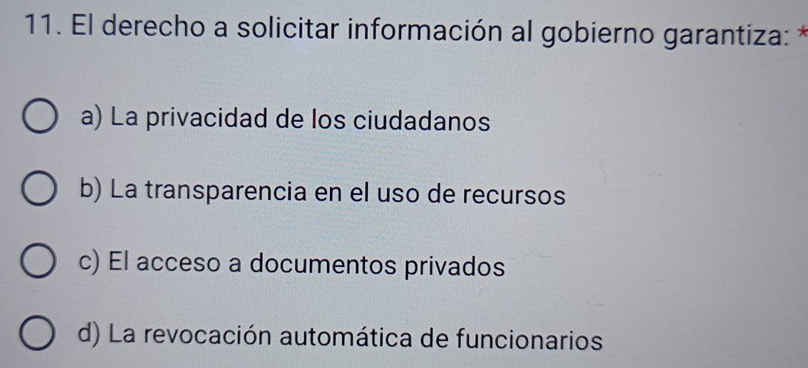 El derecho a solicitar información al gobierno garantiza: *
a) La privacidad de los ciudadanos
b) La transparencia en el uso de recursos
c) El acceso a documentos privados
d) La revocación automática de funcionarios