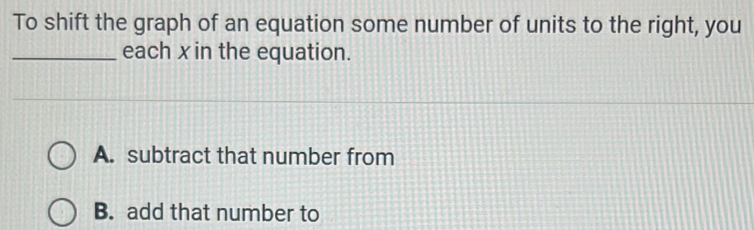 To shift the graph of an equation some number of units to the right, you
_each x in the equation.
A. subtract that number from
B. add that number to