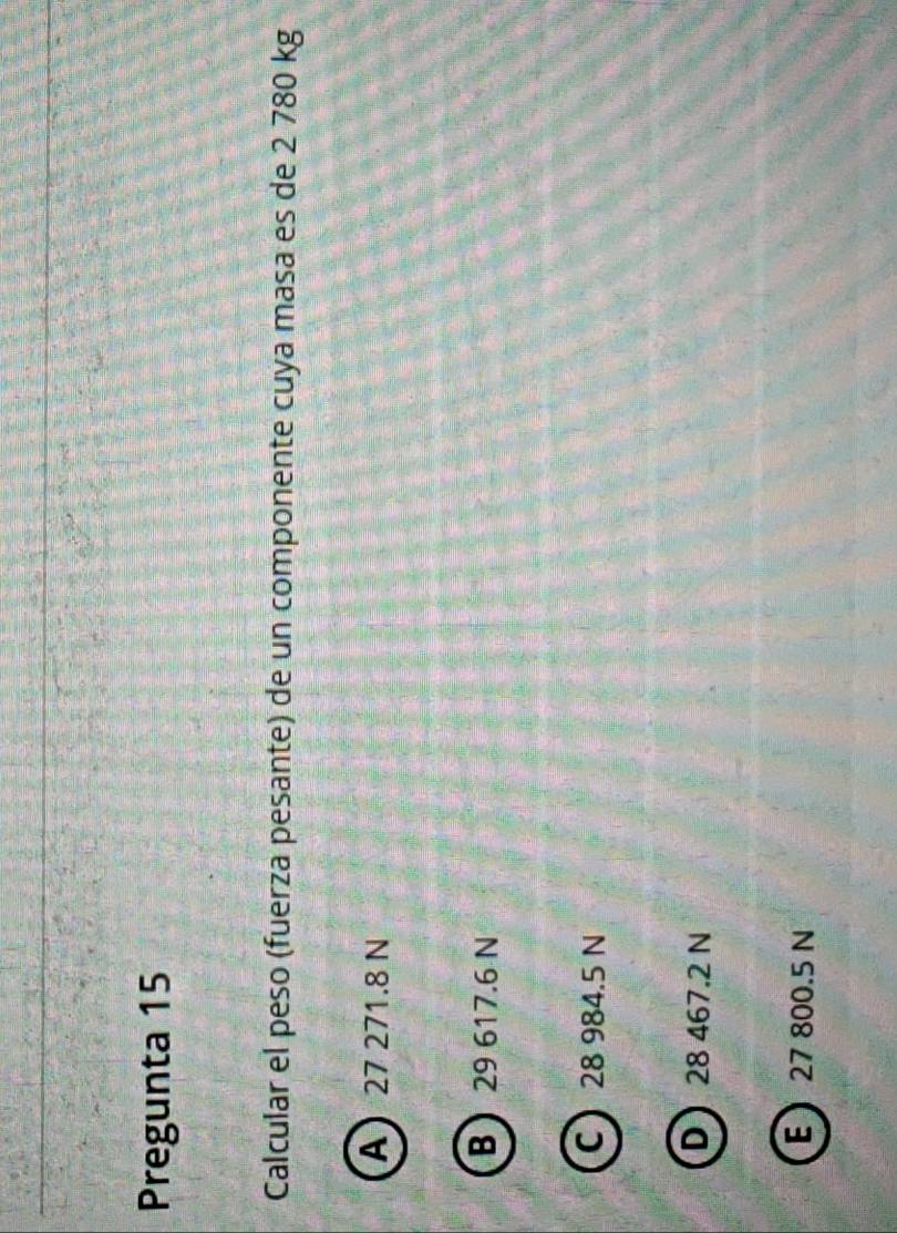 Pregunta 15
Calcular el peso (fuerza pesante) de un componente cuya masa es de 2 780 kg
A 27 271.8 N
B 29 617.6 N
C 28 984.5 N
D 28 467.2 N
E 27 800.5 N