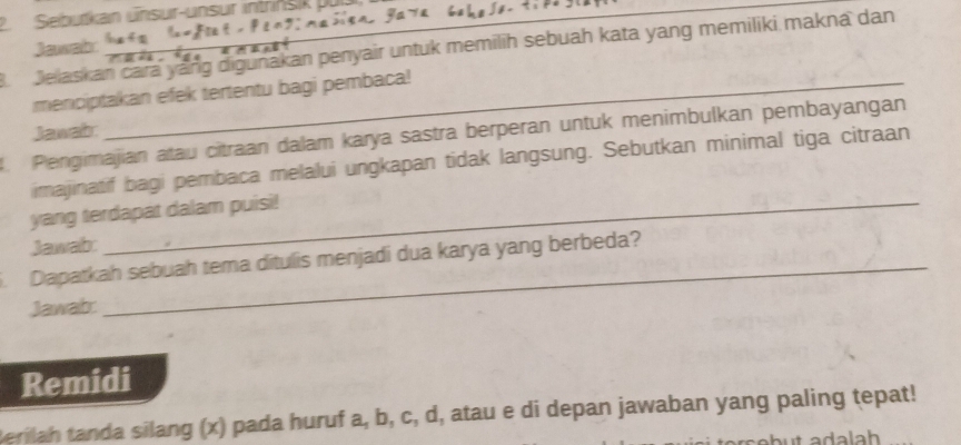 Seburkan ünsur-unsur intrinsik pulal 

Jawab 
B Jelaskan cara yang digunakan penyair untuk memilih sebuah kata yang memiliki makna dan 
menciptakan efek tertentu bagi pembaca! 
Jawab: 
. Pengimajian atau citraan dalam karya sastra berperan untuk menimbulkan pembayangan 
imajinatif bagi pembaca melalui ungkapan tidak langsung. Sebutkan minimal tiga citraan 
yang terdapat dalam puisi! 
Jawab: 
. Dapatkah sebuah tema ditulis menjadi dua karya yang berbeda? 
Jawab: 
Remidi 
Berilah tanda silang (x) pada huruf a, b, c, d, atau e di depan jawaban yang paling tepat!