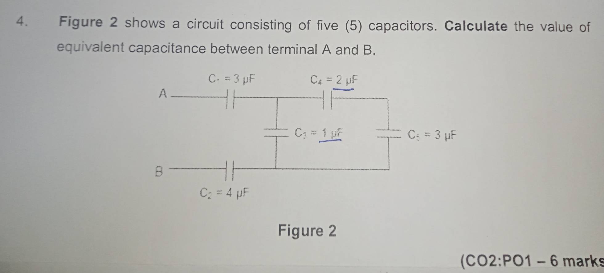 Figure 2 shows a circuit consisting of five (5) capacitors. Calculate the value of 
equivalent capacitance between terminal A and B.
C· =3mu F
C_4=2mu F
A
C_3=1mu F
C_5=3 μF
B
C_2=4mu F
Figure 2 
(CO2 . P 01 - 6 marks