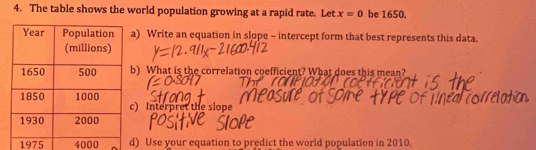 The table shows the world population growing at a rapid rate. Let x=0 be 1650. 
) Write an equation in slope - intercept form that best represents this data. 
) What is the correlation coefficient? What does this mean? 
) Interpret the slope 
1975 4000 ) Use your equation to predict the world population in 2010.