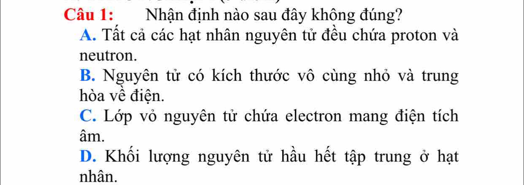 Nhận định nào sau đây không đúng?
A. Tất cả các hạt nhân nguyên tử đều chứa proton và
neutron.
B. Nguyên tử có kích thước vô cùng nhỏ và trung
hòa về điện.
C. Lớp vỏ nguyên tử chứa electron mang điện tích
âm.
D. Khối lượng nguyên tử hầu hết tập trung ở hạt
nhân.