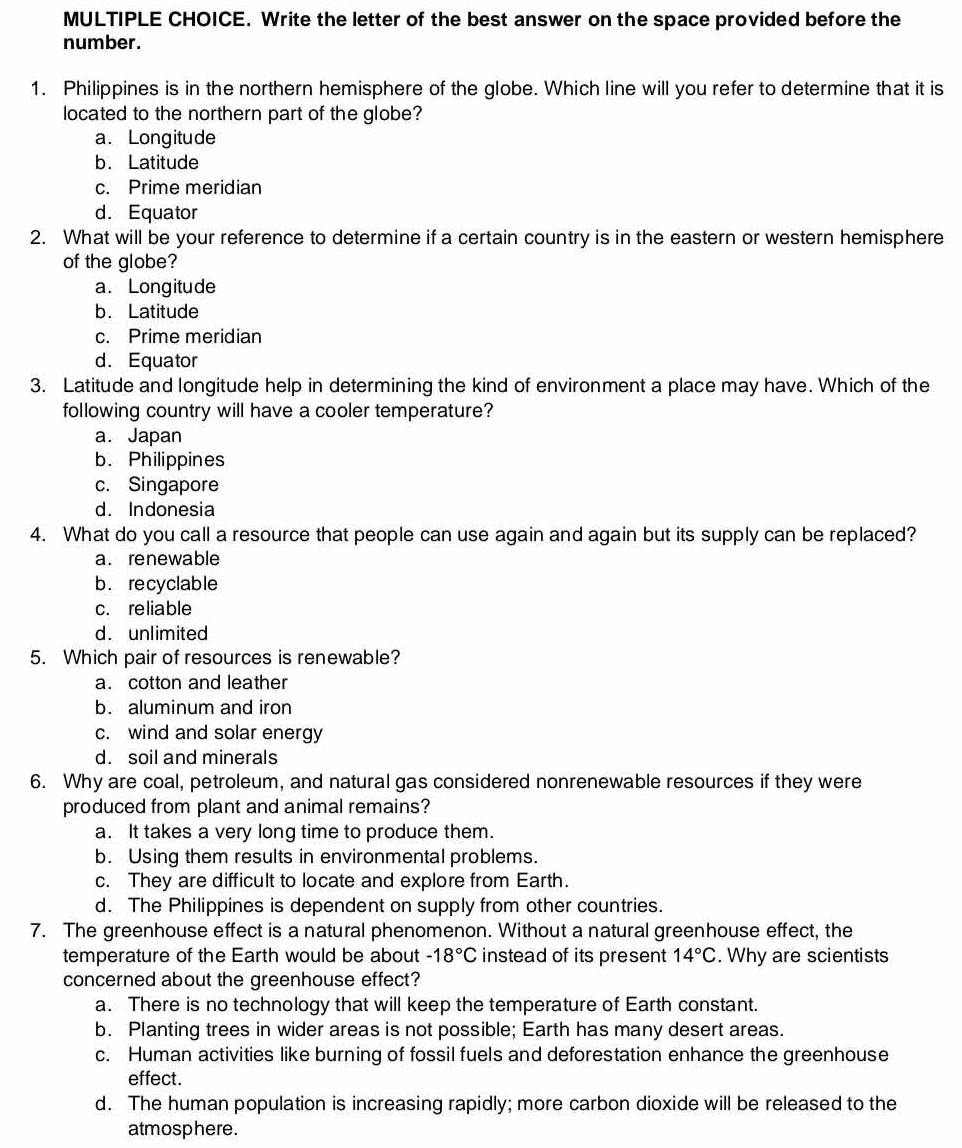 Write the letter of the best answer on the space provided before the
number.
1. Philippines is in the northern hemisphere of the globe. Which line will you refer to determine that it is
located to the northern part of the globe?
a. Longitude
b. Latitude
c. Prime meridian
d. Equator
2. What will be your reference to determine if a certain country is in the eastern or western hemisphere
of the globe?
a. Longitude
b. Latitude
c. Prime meridian
d. Equator
3. Latitude and longitude help in determining the kind of environment a place may have. Which of the
following country will have a cooler temperature?
a. Japan
b. Philippines
c. Singapore
d. Indonesia
4. What do you call a resource that people can use again and again but its supply can be replaced?
a. renewable
b. recyclable
c. reliable
d. unlimited
5. Which pair of resources is renewable?
a. cotton and leather
b. aluminum and iron
c. wind and solar energy
d. soil and minerals
6. Why are coal, petroleum, and natural gas considered nonrenewable resources if they were
produced from plant and animal remains?
a. It takes a very long time to produce them.
b. Using them results in environmental problems.
c. They are difficult to locate and explore from Earth.
d. The Philippines is dependent on supply from other countries.
7. The greenhouse effect is a natural phenomenon. Without a natural greenhouse effect, the
temperature of the Earth would be about -18°C instead of its present 14°C. Why are scientists
concerned about the greenhouse effect?
a. There is no technology that will keep the temperature of Earth constant.
b. Planting trees in wider areas is not possible; Earth has many desert areas.
c. Human activities like burning of fossil fuels and deforestation enhance the greenhouse
effect.
d. The human population is increasing rapidly; more carbon dioxide will be released to the
atmosphere.