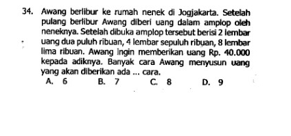 Awang berlibur ke rumah nenek di Jogjakarta. Setelah
pulang berlibur Awang diberi uang dalam amplop oleh
neneknya. Setelah dibuka amplop tersebut berisi 2 lembar
uang dua puluh ribuan, 4 lembar sepuluh ribuan, 8 lembar
lima ribuan. Awang ingin memberikan uang Rp. 40.000
kepada adiknya. Banyak cara Awang menyusun uang
yang akan diberikan ada ... cara.
A. 6 B. 7 C. 8 D. 9