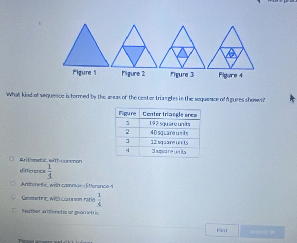 Figure 1 Figure 2 Figure 3 Figure 4
What kind of sequence is formed by the areas of the center triangles in the sequence of figures shown?
Arithmetic, with common
difference  1/4 
Arithmetic, with common difference 4
Geometric, with common ratio  1/4 
Nether arithmetic or geometric
Hint . -D