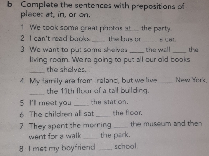 Complete the sentences with prepositions of 
place: at, in, or on. 
1 We took some great photos at_ the party. 
2 I can't read books _the bus or_ a car. 
3 We want to put some shelves _the wall _the 
living room. We're going to put all our old books 
_the shelves. 
4 My family are from Ireland, but we live _New York, 
_the 11th floor of a tall building. 
5 I'll meet you _the station. 
6 The children all sat _the floor. 
7 They spent the morning _the museum and then 
went for a walk _the park. 
8 I met my boyfriend _school.