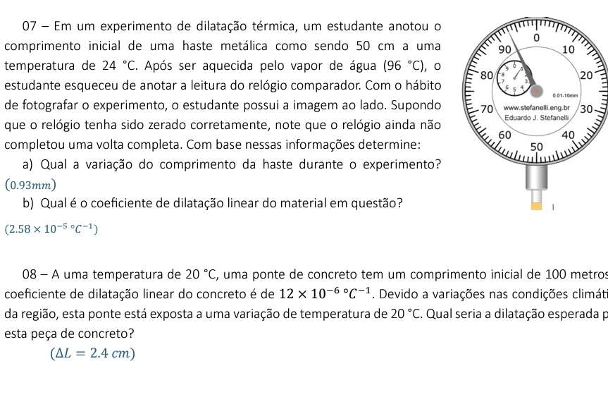 Em um experimento de dilatação térmica, um estudante anotou o 
comprimento inicial de uma haste metálica como sendo 50 cm a uma 
temperatura de 24°C. Após ser aquecida pelo vapor de água (96°C) ，0 
estudante esqueceu de anotar a leitura do relógio comparador. Com o hábito 
de fotografar o experimento, o estudante possui a imagem ao lado. Supondo 
que o relógio tenha sido zerado corretamente, note que o relógio ainda não 
completou uma volta completa. Com base nessas informações determine: 
a) Qual a variação do comprimento da haste durante o experimento?
(0.93mm) 
b) Qual é o coeficiente de dilatação linear do material em questão?
(2.58* 10^((-5)°C^-1))
08 - A uma temperatura de 20°C E, uma ponte de concreto tem um comprimento inicial de 100 metros
coeficiente de dilatação linear do concreto é de 12* 10^((-6)°C^-1). Devido a variações nas condições climát 
da região, esta ponte está exposta a uma variação de temperatura de 20°C. Qual seria a dilatação esperada p 
esta peça de concreto?
(△ L=2.4cm)