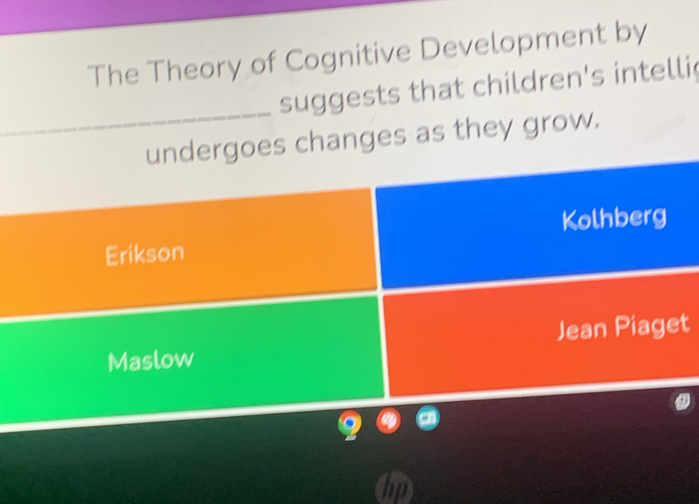 The Theory of Cognitive Development by 
_ 
suggests that children's intelli 
undergoes changes as they grow. 
Erikson Kolhberg 
Maslow Jean Piaget