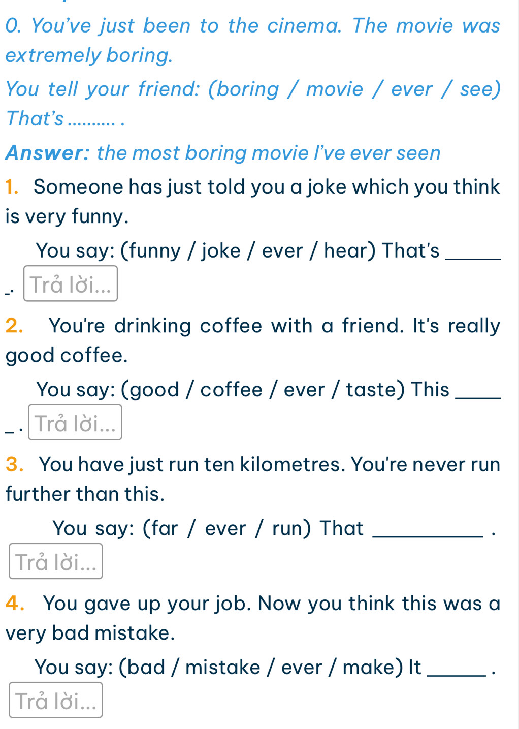 You've just been to the cinema. The movie was 
extremely boring. 
You tell your friend: (boring / movie / ever / see) 
That's_ .... 
Answer: the most boring movie I’ve ever seen 
1. Someone has just told you a joke which you think 
is very funny. 
You say: (funny / joke / ever / hear) That's_ 
Trả lời... 
2. You're drinking coffee with a friend. It's really 
good coffee. 
You say: (good / coffee / ever / taste) This_ 
_· Trả lời... 
3. You have just run ten kilometres. You're never run 
further than this. 
You say: (far / ever / run) That_ 
· 
Trå lời... 
4. You gave up your job. Now you think this was a 
very bad mistake. 
You say: (bad / mistake / ever / make) It_ 
Trå lời...