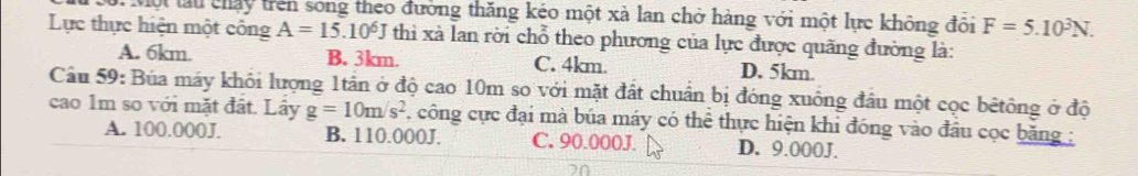 ớ. Một lấu chấy trên song theo đường thăng kéo một xà lan chở hàng với một lực không đổi F=5.10^3N. 
Lực thực hiện một công A=15.10^6J thì xà lan rời chỗ theo phương của lực được quãng đường là:
A. 6km. B. 3km. C. 4km. D. 5km.
Cầu 59: Búa máy khôi lượng 1tần ở độ cao 10m so với mặt đất chuẩn bị đóng xuông đầu một cọc bêtông ở độ
cao 1m so với mặt đất. Lây g=10m/s^2 công cực đại mà búa máy có thể thực hiện khi đóng vào đầu cọc băng :
A. 100.000J. B. 110.000J. C. 90.000J. D. 9.000J.