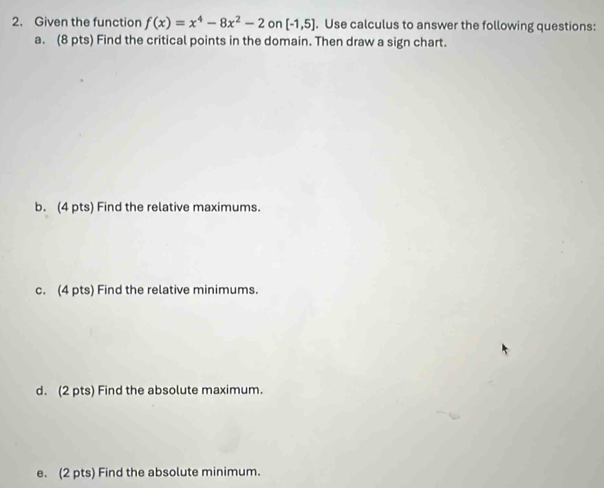 Given the function f(x)=x^4-8x^2-2 on [-1,5]. Use calculus to answer the following questions: 
a. (8 pts) Find the critical points in the domain. Then draw a sign chart. 
b. (4 pts) Find the relative maximums. 
c. (4 pts) Find the relative minimums. 
d. (2 pts) Find the absolute maximum. 
e. (2 pts) Find the absolute minimum.