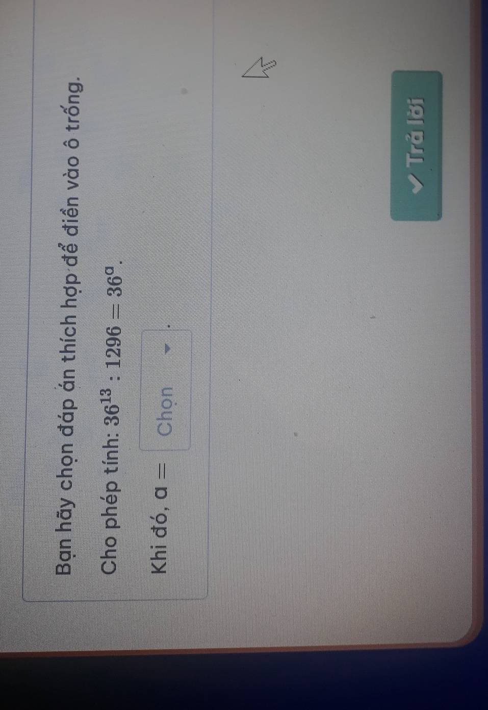 Bạn hãy chọn đáp án thích hợp để điền vào ô trống. 
Cho phép tính: 36^(13):1296=36^a. 
Khi đó, a= Chọn 
Trả lời