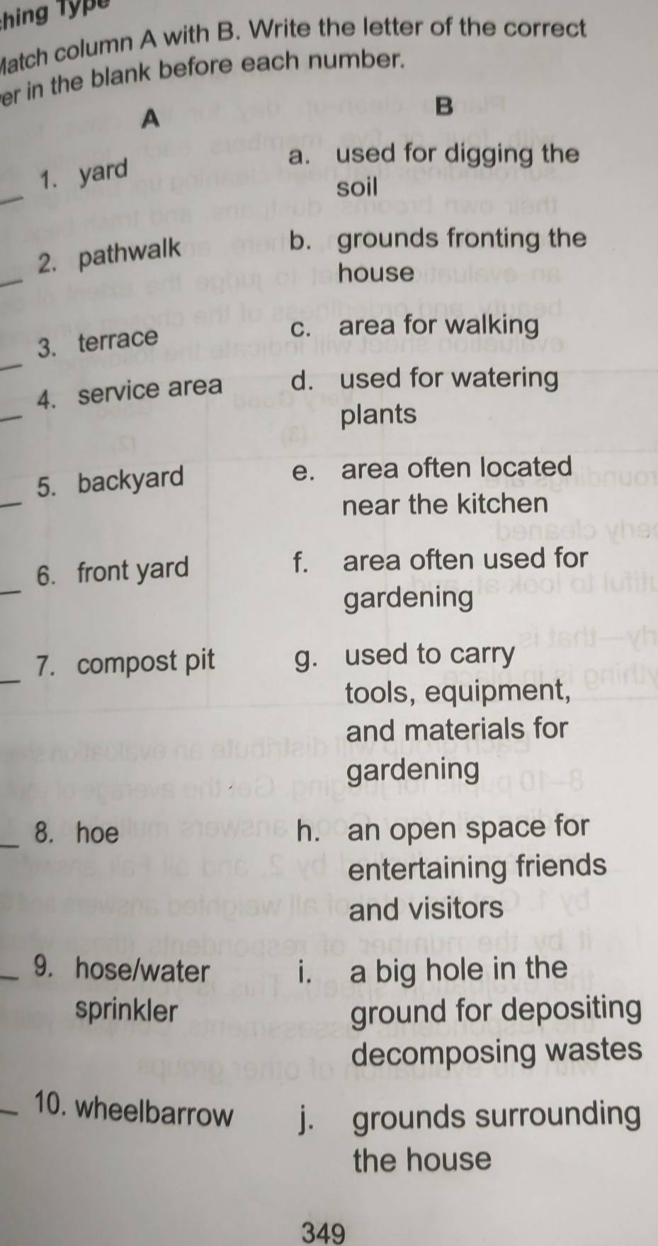 Match column A with B. Write the letter of the correct
er in the blank before each number.
A
B
_
1. yard
a. used for digging the
soil
_
2. pathwalk
b. grounds fronting the
house
3. terrace
c. area for walking
_
_
4. service area d. used for watering
plants
_
5. backyard e. area often located
near the kitchen
_
6. front yard
f. area often used for
gardening
_
7. compost pit g. used to carry
tools, equipment,
and materials for
gardening
_8. hoe h. an open space for
entertaining friends
and visitors
_9. hose/water i. a big hole in the
sprinkler ground for depositing
decomposing wastes
_10. wheelbarrow j. grounds surrounding
the house
349