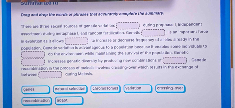 mman e i
Drag and drop the words or phrases that accurately complete the summary.
There are three sexual sources of genetic variation: during prophase I, independent
assortment during metaphase I, and random fertilization. Genetic is an important force
in evolution as it allows to increase or decrease frequency of alleles already in the
population. Genetic variation is advantageous to a population because it enables some individuals to
do the environment while maintaining the survival of the population. Genetic
increases genetic diversity by producing new combinations of 、 Genetic
recombination in the process of meiosis involves crossing-over which results in the exchange of
between during Meiosis.
genes natural selection chromosomes variation crossing-over
recombination adapt