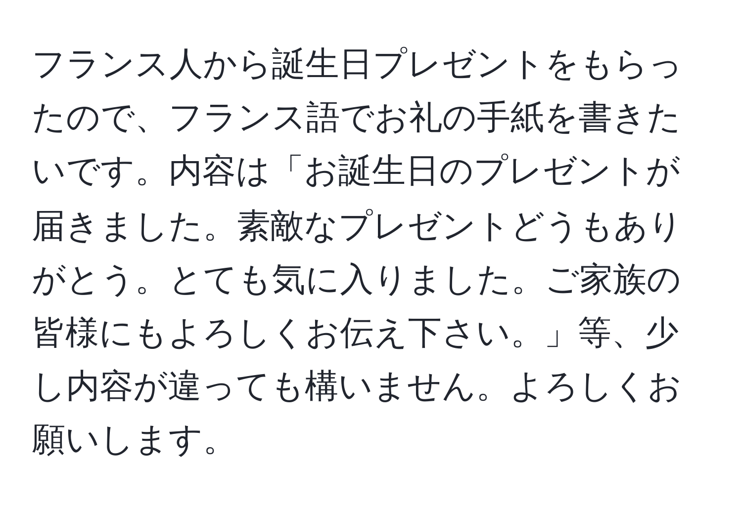 フランス人から誕生日プレゼントをもらったので、フランス語でお礼の手紙を書きたいです。内容は「お誕生日のプレゼントが届きました。素敵なプレゼントどうもありがとう。とても気に入りました。ご家族の皆様にもよろしくお伝え下さい。」等、少し内容が違っても構いません。よろしくお願いします。
