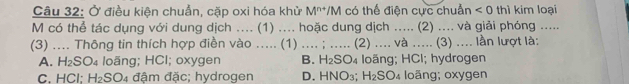 Ở điều kiện chuẩn, cặp oxi hóa khử M^(n+) */M có thể điện cực chuẩn <0</tex> thì kim loại
M có thể tác dụng với dung dịch .... (1) .... hoặc dung dịch ..... (2) .... và giải phóng .....
(3) .... Thông tin thích hợp điền vào ..... (1) .... ; ..... (2) .... và ..... (3) .... lần lượt là:
A. H₂SO₄ loãng; HCl; oxygen B. H₂SO₄ loãng; HCl; hydrogen
C. HCl; H_2SO_4 đậm đặc; hydrogen D. HNO₃; 1- SO₄ loãng; oxygen