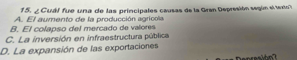 ¿Cuál fue una de las principales causas de la Gran Depresión según el texto?
A. El aumento de la producción agrícola
B. El colapso del mercado de valores
C. La inversión en infraestructura pública
D. La expansión de las exportaciones
Depresión