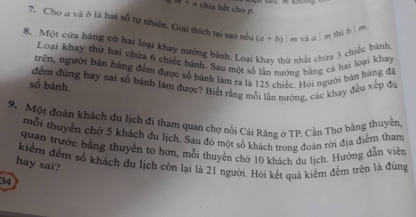 ện sau: m không
m+n chia hết cho p. 
7. Cho a và b là hai số tự nhiên. Giải thích tại sao nếu (a+b) : m và a i m thì
b:m. 
8. Một cửa hàng có hai loại khay nướng bánh. Loại khay thứ nhất chứa 3 chiếc bánh 
Loại khay thứ hai chứa 6 chiếc bánh. Sau một số lần nướng bằng cả hai loại khay 
trên, người bán hàng đếm được số bánh làm ra là 125 chiếc. Hỏi người bán hàng đã 
đếm đúng hay sai số bánh làm được? Biết rằng mỗi lần nướng, các khay đều xếp đủ 
số bánh. 
9. Một đoàn khách du lịch đi tham quan chợ nổi Cái Răng ở TP. Cần Thơ bằng thuyền, 
mỗi thuyền chờ 5 khách du lịch. Sau đó một số khách trong đoàn rời địa điểm tham 
quan trước bằng thuyền to hơn, mỗi thuyền chờ 10 khách du lịch. Hướng dẫn viên 
kiểm đếm số khách du lịch còn lại là 21 người. Hỏi kết quả kiểm đếm trên là đúng 
hay sai? 
34