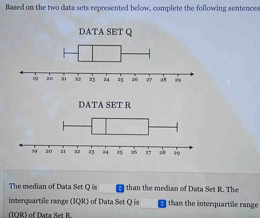 Based on the two data sets represented below, complete the following sentences 
DATA SET Q
DATASET R
The median of Data Set Q is than the median of Data Set R. The 
interquartile range (IQR) of Data Set Q is than the interquartile range 
(IOR) of Data Set R.