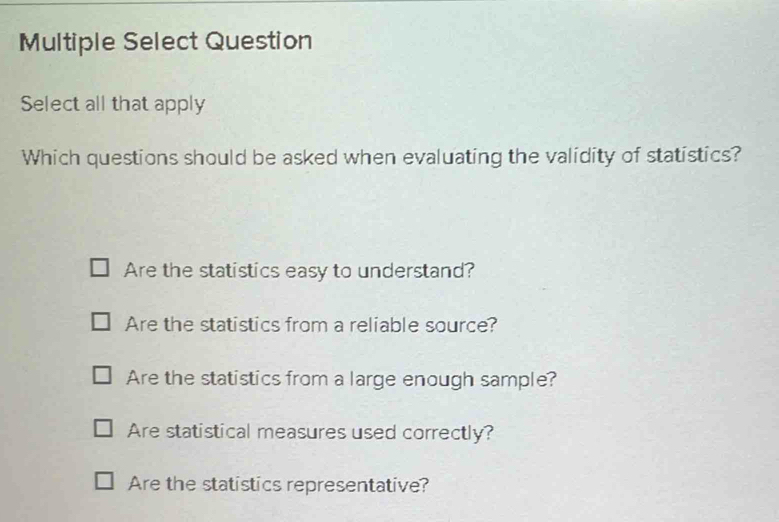 Multiple Select Question
Select all that apply
Which questions should be asked when evaluating the validity of statistics?
Are the statistics easy to understand?
Are the statistics from a reliable source?
Are the statistics from a large enough sample?
Are statistical measures used correctly?
Are the statistics representative?