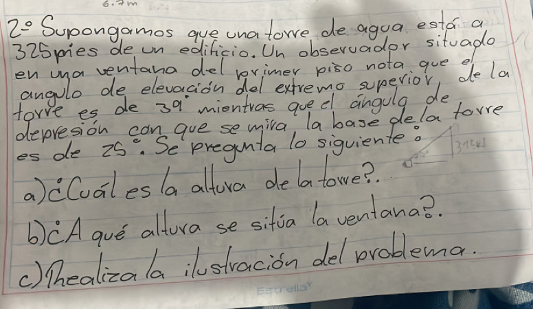 Am 
2° Supongamos gue unatowe de agua esta a 
325pies de un edificio. Un observader situade 
en ina ventana del lrimer piso nota gue ef 
angolo de elevacion del exfremo supevior, dela 
tore es de 39 mientras quedl angula de 
depresion can gue se mila, la base dela torre 
es de 25^c. Se pregunta lo siguiente? 
3new 
a)cCualesla altora delatowe? 
b)CA gue altura se sitia la ventana?. 
() lhealizala istracion del problema.